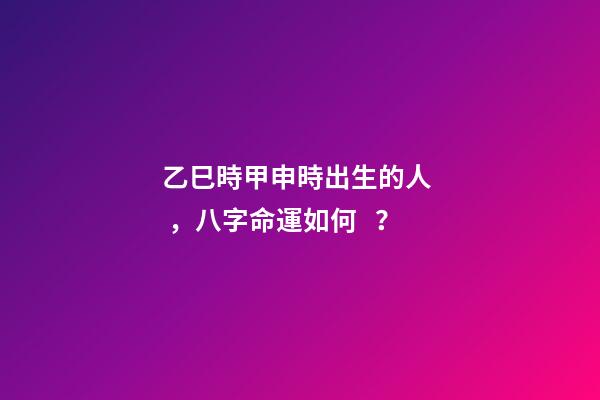 乙巳時甲申時出生的人，八字命運如何？